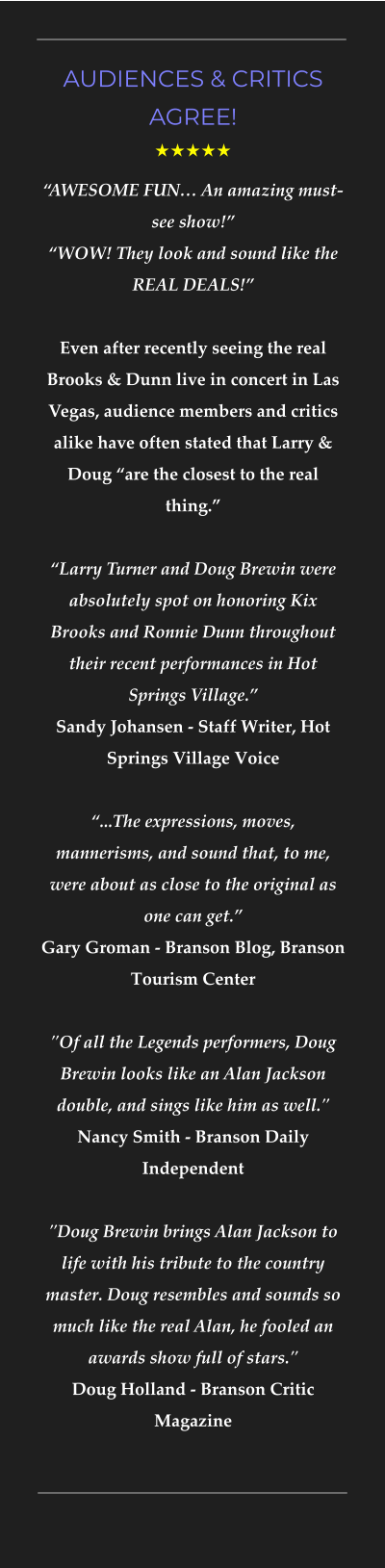 AUDIENCES & CRITICS AGREE! ★★★★★ “AWESOME FUN… An amazing must-see show!”“WOW! They look and sound like the REAL DEALS!”Even after recently seeing the real Brooks & Dunn live in concert in Las Vegas, audience members and critics alike have often stated that Larry & Doug “are the closest to the real thing.”   “Larry Turner and Doug Brewin were absolutely spot on honoring Kix Brooks and Ronnie Dunn throughout their recent performances in Hot Springs Village.”  Sandy Johansen - Staff Writer, Hot Springs Village Voice   “...The expressions, moves, mannerisms, and sound that, to me, were about as close to the original as one can get.” Gary Groman - Branson Blog, Branson Tourism Center"Of all the Legends performers, Doug Brewin looks like an Alan Jackson double, and sings like him as well." Nancy Smith - Branson Daily Independent  "Doug Brewin brings Alan Jackson to life with his tribute to the country master. Doug resembles and sounds so much like the real Alan, he fooled an awards show full of stars." Doug Holland - Branson Critic Magazine